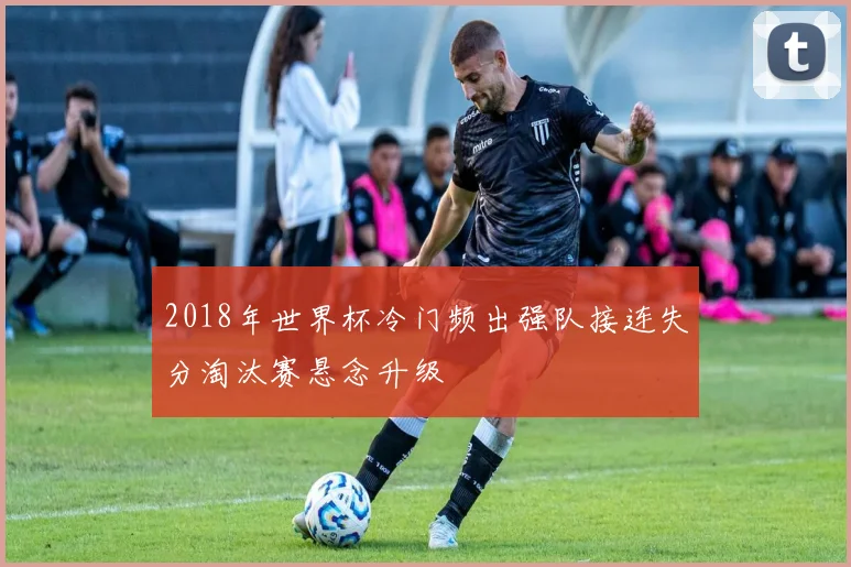 2018年世界杯冷门频出强队接连失分淘汰赛悬念升级