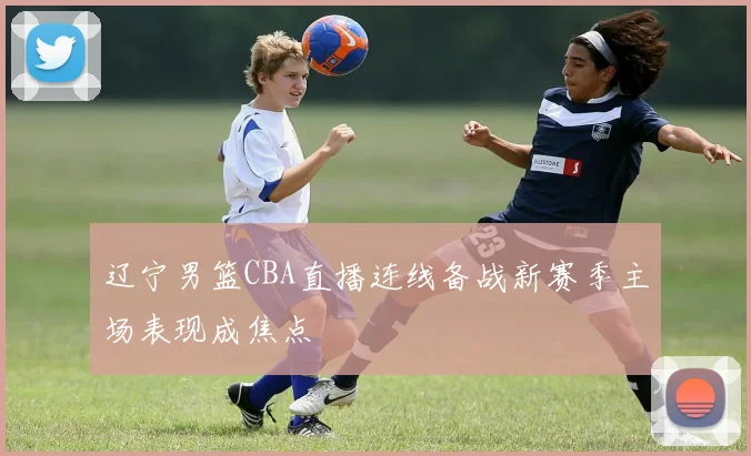 辽宁男篮CBA直播连线备战新赛季主场表现成焦点