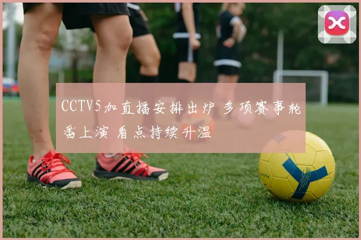 CCTV5加直播安排出炉 多项赛事轮番上演 看点持续升温