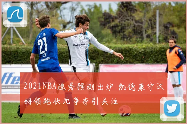 2021NBA选秀预测出炉 凯德康宁汉姆领跑状元争夺引关注