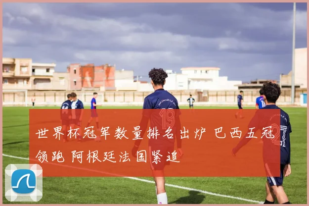 世界杯冠军数量排名出炉 巴西五冠领跑 阿根廷法国紧追