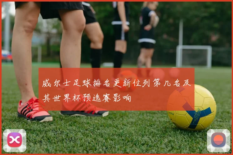 威尔士足球排名更新位列第几名及其世界杯预选赛影响
