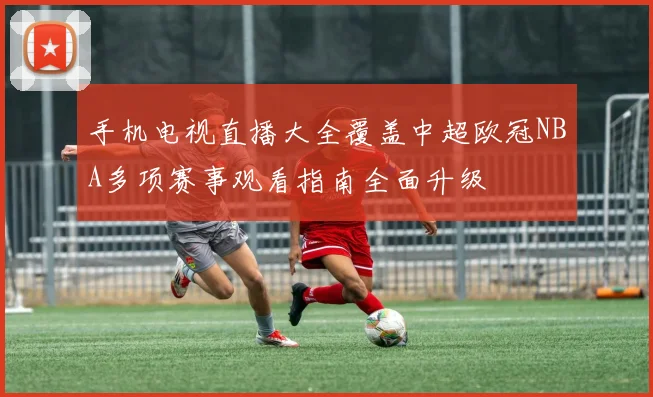 手机电视直播大全覆盖中超欧冠NBA多项赛事观看指南全面升级