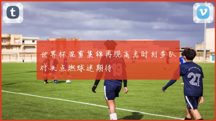 世界杯混剪集锦再现高光时刻多队对决点燃球迷期待