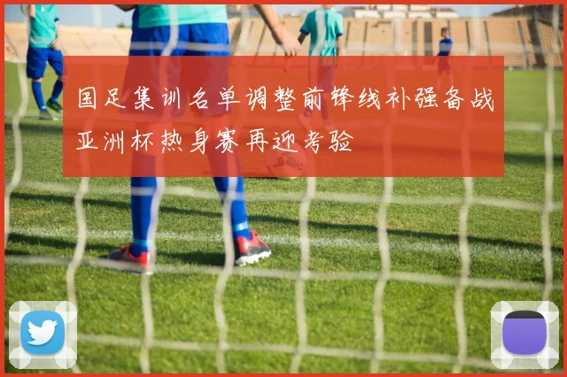 国足集训名单调整前锋线补强备战亚洲杯热身赛再迎考验