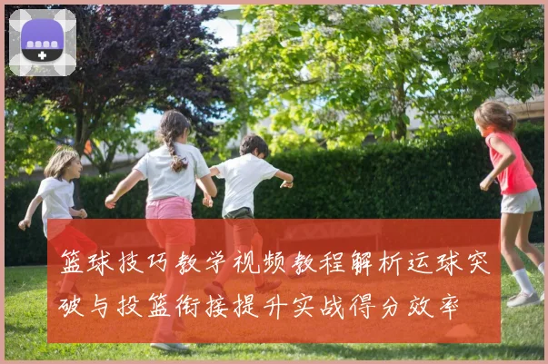 篮球技巧教学视频教程解析运球突破与投篮衔接提升实战得分效率