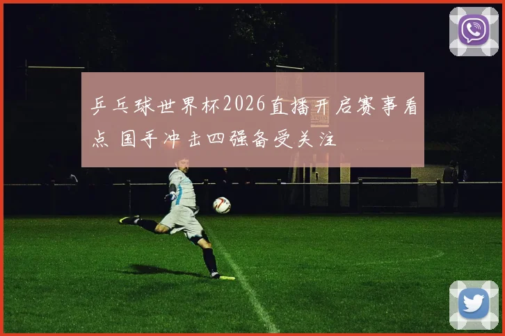 乒乓球世界杯2026直播开启赛事看点 国手冲击四强备受关注