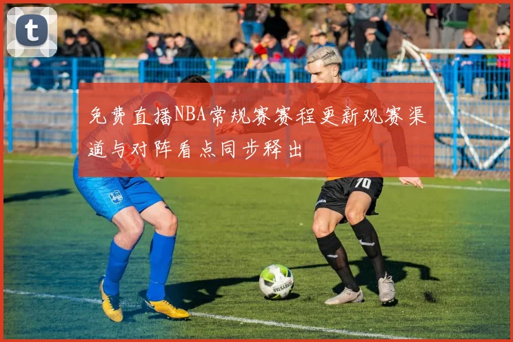 免费直播NBA常规赛赛程更新观赛渠道与对阵看点同步释出