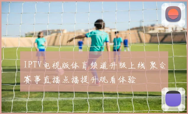 IPTV电视版体育频道升级上线 聚合赛事直播点播提升观看体验