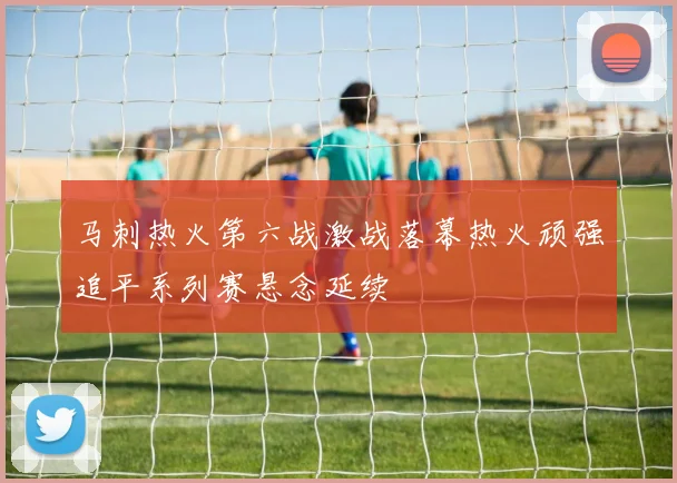 马刺热火第六战激战落幕热火顽强追平系列赛悬念延续