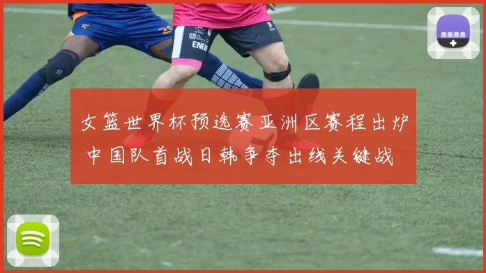 女篮世界杯预选赛亚洲区赛程出炉 中国队首战日韩争夺出线关键战