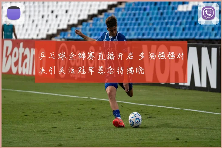 乒乓球全锦赛直播开启 多场强强对决引关注冠军悬念待揭晓