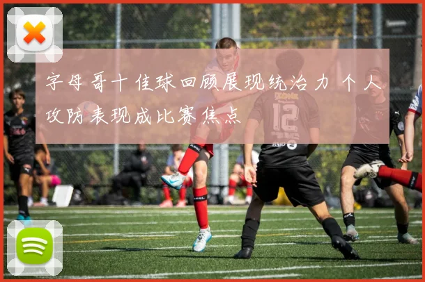 字母哥十佳球回顾展现统治力 个人攻防表现成比赛焦点