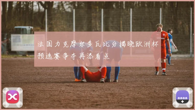 法国力克摩尔多瓦比分揭晓欧洲杯预选赛争夺再添看点