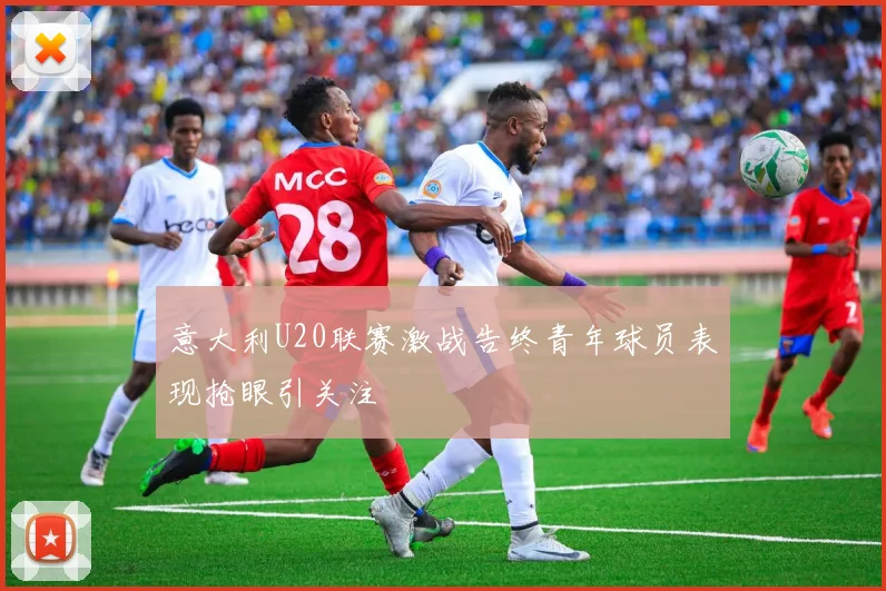 意大利U20联赛激战告终青年球员表现抢眼引关注