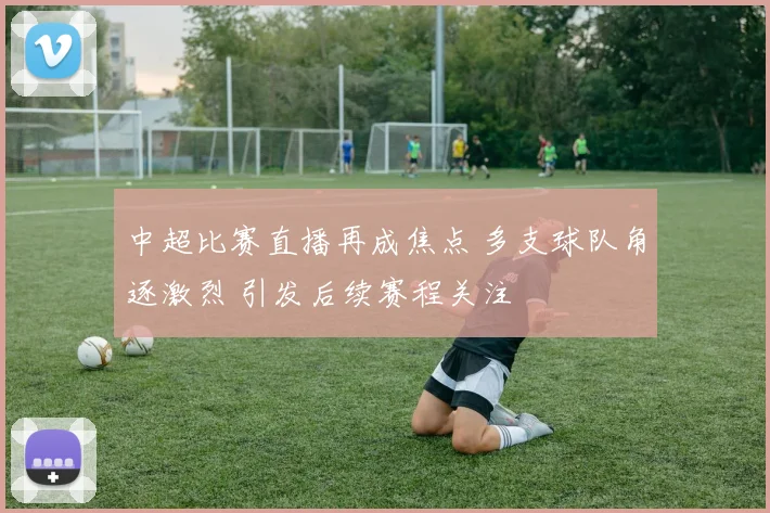 中超比赛直播再成焦点 多支球队角逐激烈 引发后续赛程关注