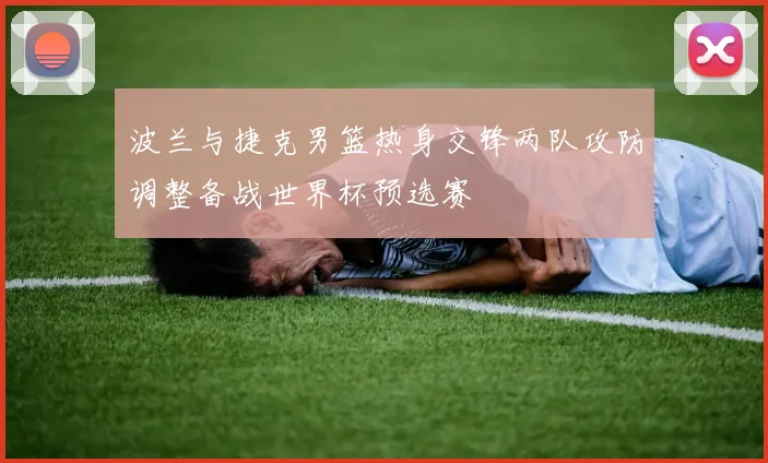 波兰与捷克男篮热身交锋两队攻防调整备战世界杯预选赛