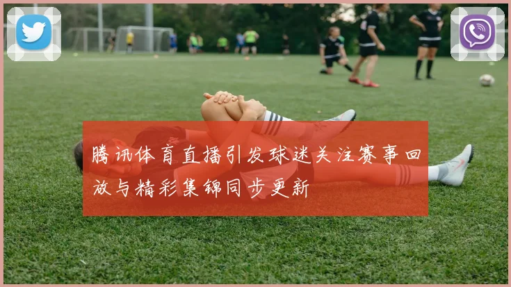 腾讯体育直播引发球迷关注赛事回放与精彩集锦同步更新