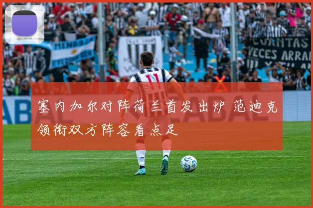 塞内加尔对阵荷兰首发出炉 范迪克领衔双方阵容看点足