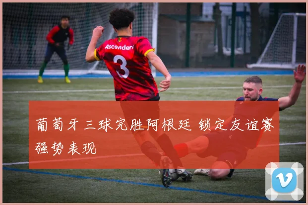 葡萄牙三球完胜阿根廷 锁定友谊赛强势表现