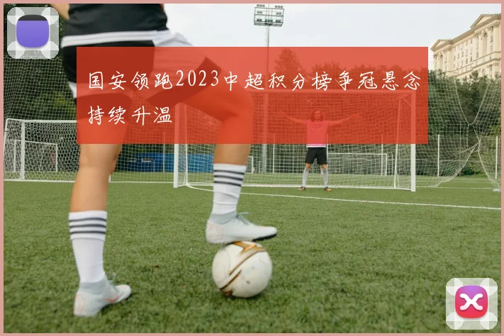国安领跑2023中超积分榜争冠悬念持续升温